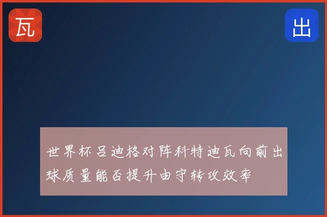 世界杯吕迪格对阵科特迪瓦向前出球质量能否提升由守转攻效率